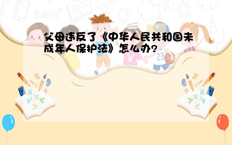 父母违反了《中华人民共和国未成年人保护法》怎么办?