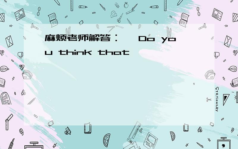 麻烦老师解答：— Do you think that