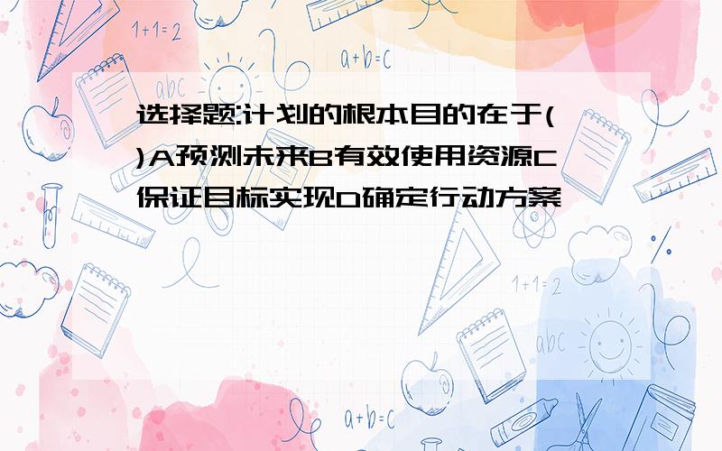 选择题:计划的根本目的在于()A预测未来B有效使用资源C保证目标实现D确定行动方案