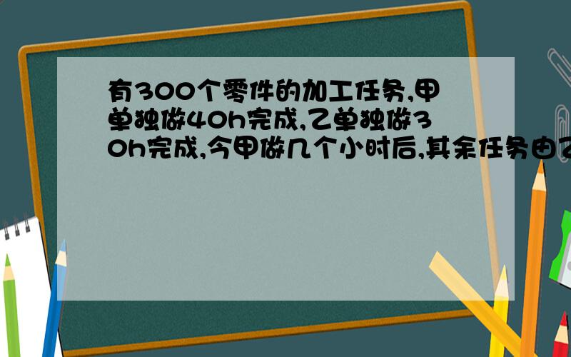 有300个零件的加工任务,甲单独做40h完成,乙单独做30h完成,今甲做几个小时后,其余任务由乙 完成,乙比甲多