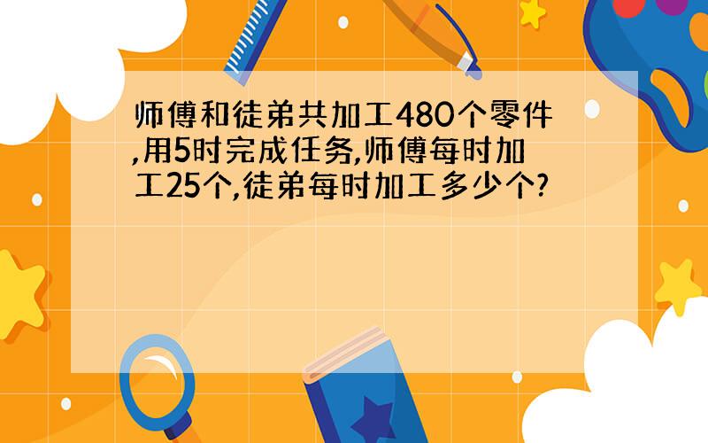 师傅和徒弟共加工480个零件,用5时完成任务,师傅每时加工25个,徒弟每时加工多少个?