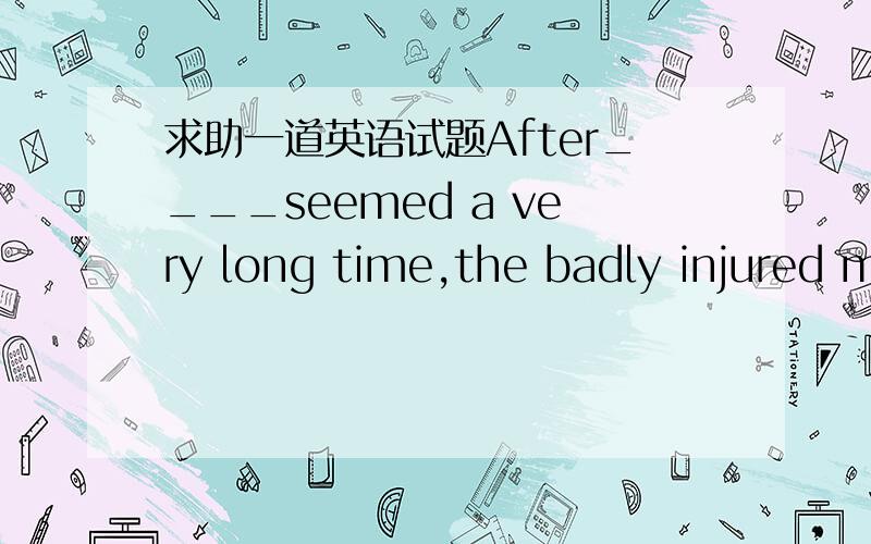 求助一道英语试题After____seemed a very long time,the badly injured m