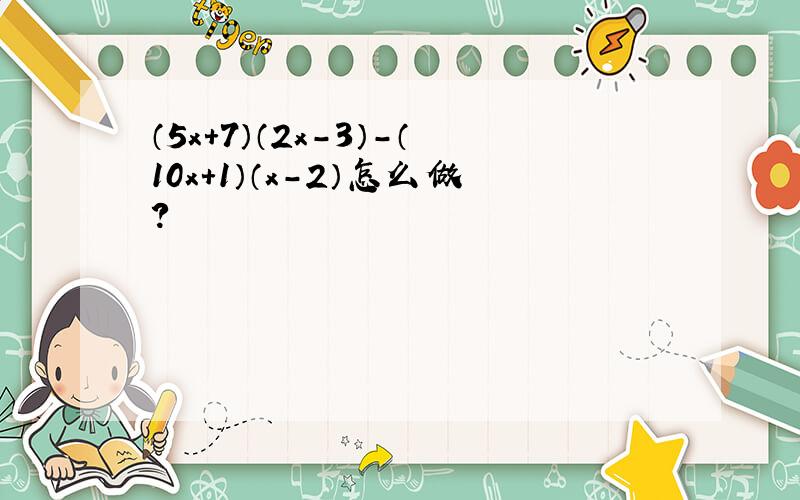 （5x+7）（2x-3）-（10x+1）（x-2）怎么做?