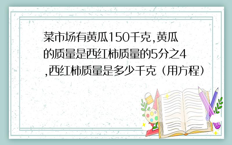 菜市场有黄瓜150千克,黄瓜的质量是西红柿质量的5分之4,西红柿质量是多少千克（用方程）