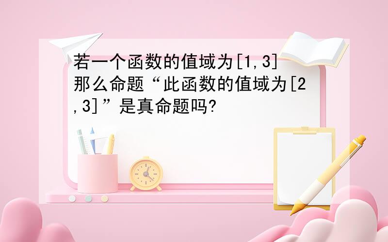 若一个函数的值域为[1,3]那么命题“此函数的值域为[2,3]”是真命题吗?