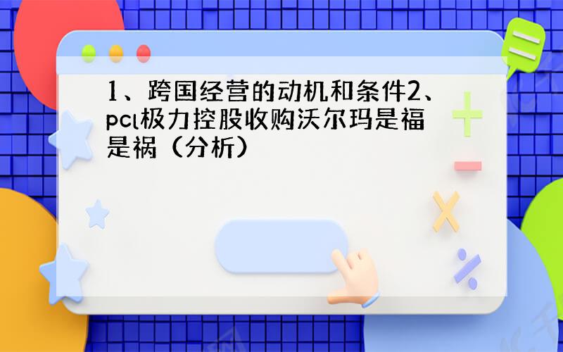 1、跨国经营的动机和条件2、pcl极力控股收购沃尔玛是福是祸（分析）