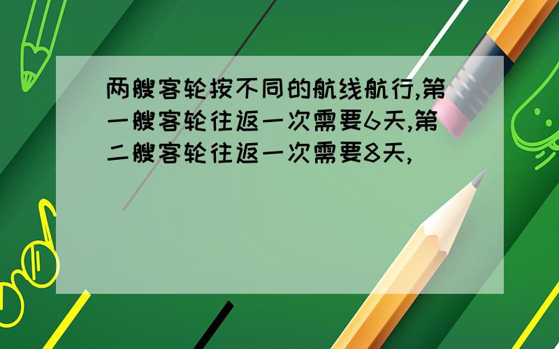 两艘客轮按不同的航线航行,第一艘客轮往返一次需要6天,第二艘客轮往返一次需要8天,