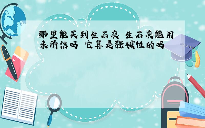 那里能买到生石灰 生石灰能用来清洁吗 它算是强碱性的吗