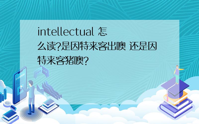 intellectual 怎么读?是因特来客出噢 还是因特来客猪噢?