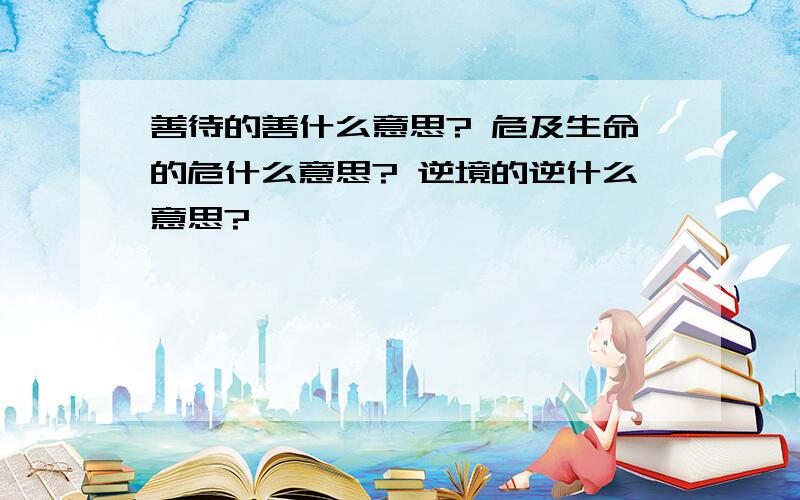 善待的善什么意思? 危及生命的危什么意思? 逆境的逆什么意思?