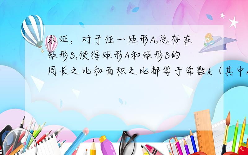 求证：对于任一矩形A,总存在矩形B,使得矩形A和矩形B的周长之比和面积之比都等于常数k（其中k大于等于1）