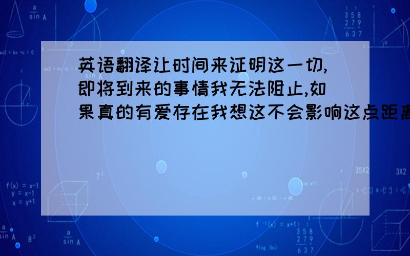 英语翻译让时间来证明这一切,即将到来的事情我无法阻止,如果真的有爱存在我想这不会影响这点距离,如果真的有爱存在我想你会抛