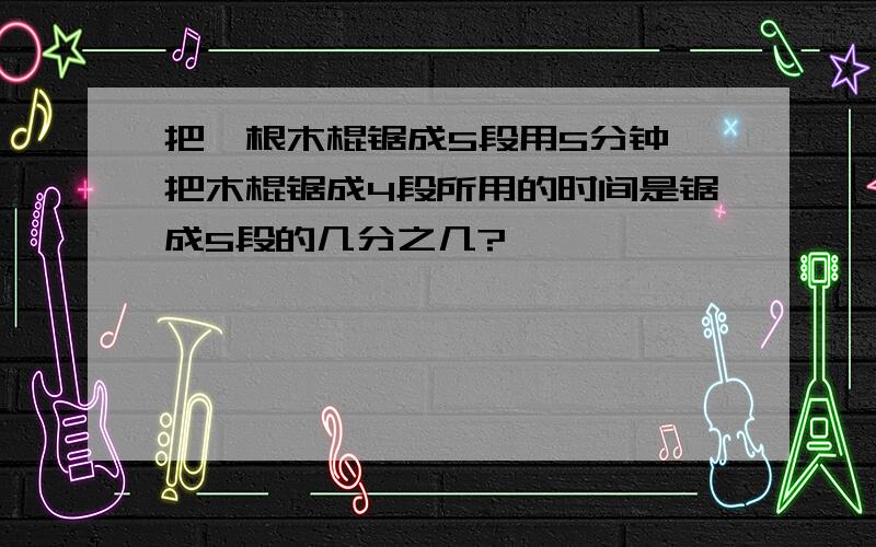 把一根木棍锯成5段用5分钟,把木棍锯成4段所用的时间是锯成5段的几分之几?