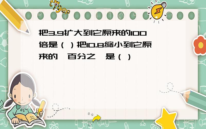 把3.9扩大到它原来的100倍是（）把10.8缩小到它原来的一百分之一是（）