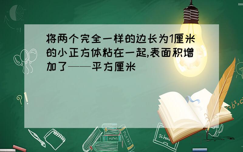 将两个完全一样的边长为1厘米的小正方体粘在一起,表面积增加了——平方厘米