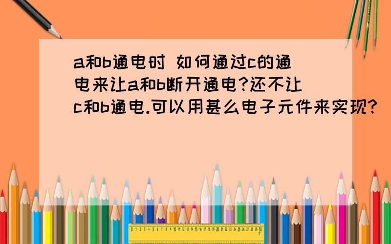 a和b通电时 如何通过c的通电来让a和b断开通电?还不让c和b通电.可以用甚么电子元件来实现?（a+ b=- c=+