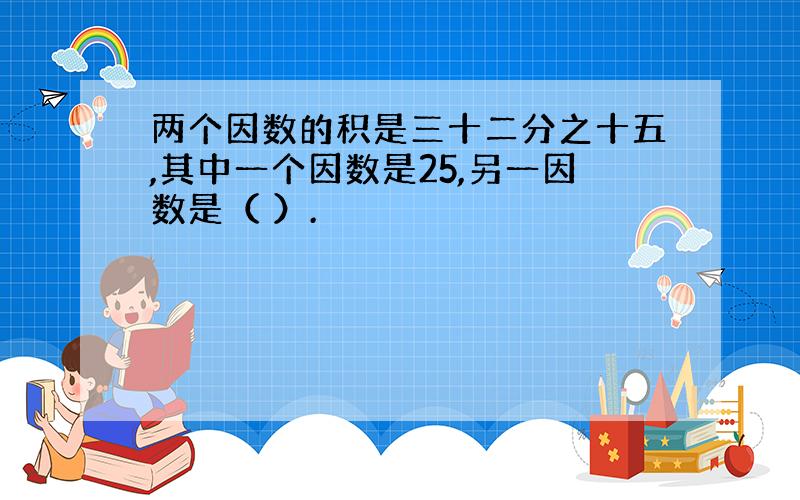 两个因数的积是三十二分之十五,其中一个因数是25,另一因数是（ ）.