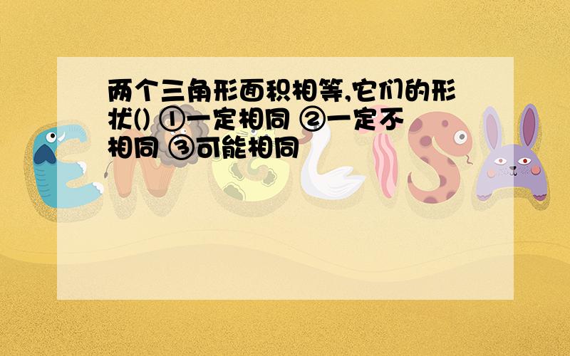 两个三角形面积相等,它们的形状() ①一定相同 ②一定不相同 ③可能相同