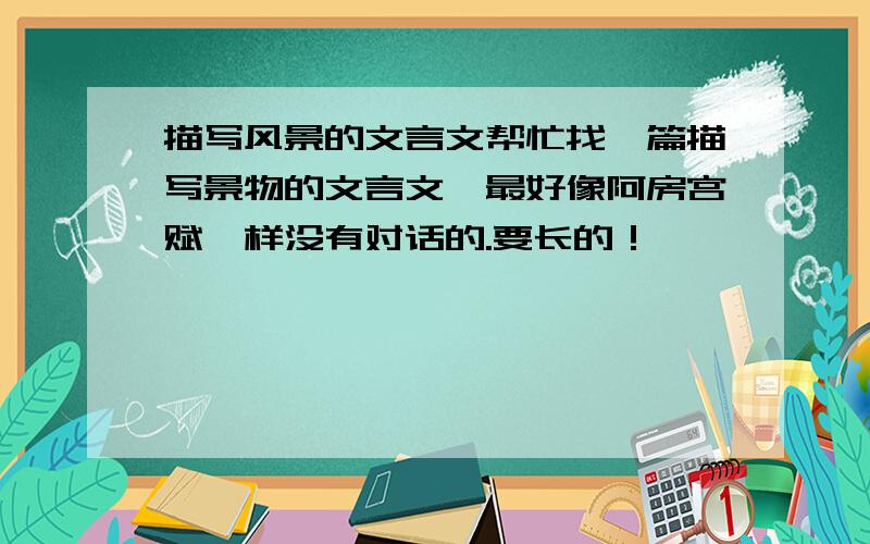 描写风景的文言文帮忙找一篇描写景物的文言文,最好像阿房宫赋一样没有对话的.要长的！