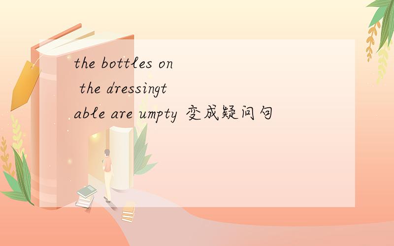 the bottles on the dressingtable are umpty 变成疑问句