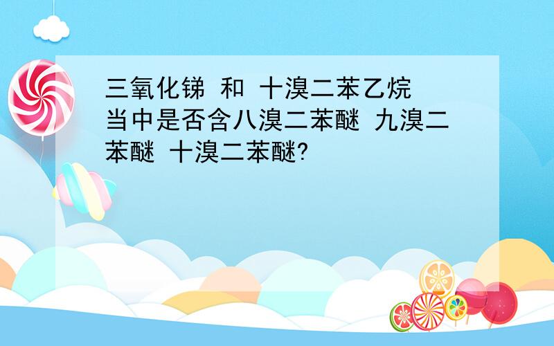 三氧化锑 和 十溴二苯乙烷 当中是否含八溴二苯醚 九溴二苯醚 十溴二苯醚?