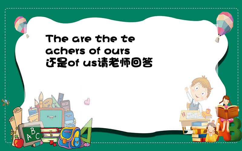 The are the teachers of ours还是of us请老师回答