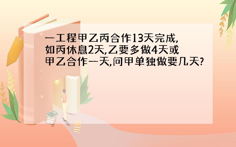 一工程甲乙丙合作13天完成,如丙休息2天,乙要多做4天或甲乙合作一天,问甲单独做要几天?