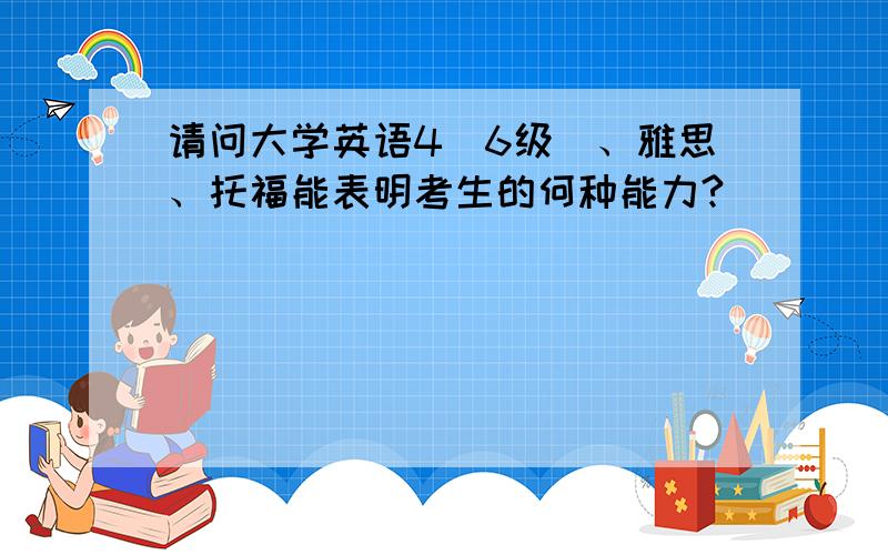 请问大学英语4（6级）、雅思、托福能表明考生的何种能力?