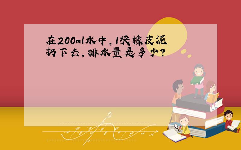 在200ml水中,1块橡皮泥扔下去,排水量是多少?