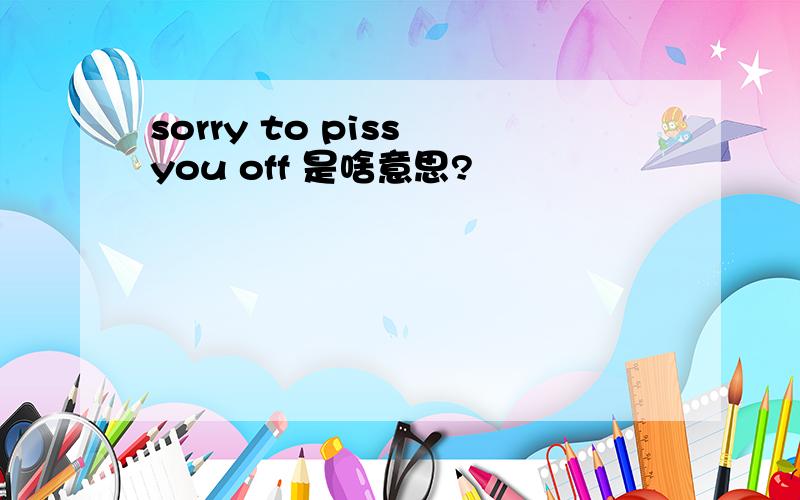 sorry to piss you off 是啥意思?