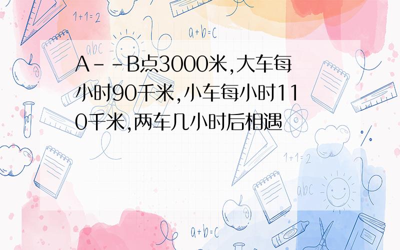 A--B点3000米,大车每小时90千米,小车每小时110千米,两车几小时后相遇