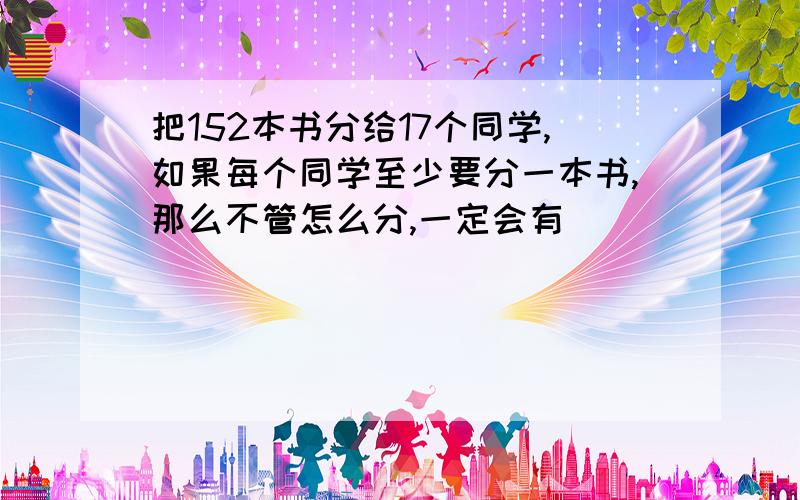 把152本书分给17个同学,如果每个同学至少要分一本书,那么不管怎么分,一定会有( )