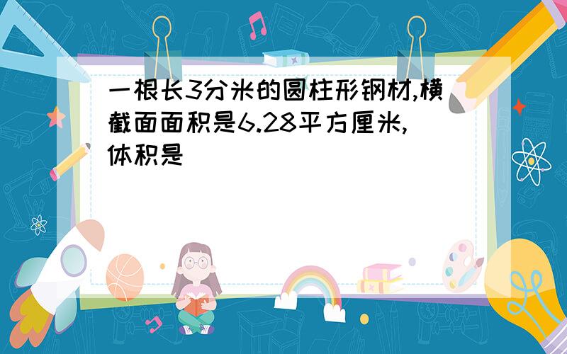 一根长3分米的圆柱形钢材,横截面面积是6.28平方厘米,体积是