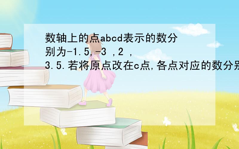 数轴上的点abcd表示的数分别为-1.5,-3 ,2 ,3.5.若将原点改在c点,各点对应的数分别是多少?