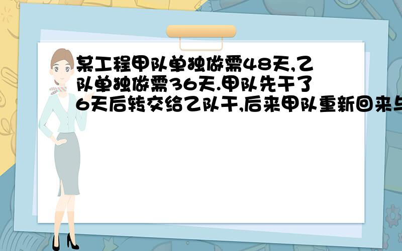 某工程甲队单独做需48天,乙队单独做需36天.甲队先干了6天后转交给乙队干,后来甲队重新回来与乙队一起干了10天,将工程