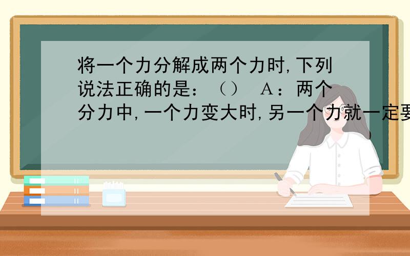 将一个力分解成两个力时,下列说法正确的是：（） Ａ：两个分力中,一个力变大时,另一个力就一定要变小 Ｂ：两个分力必然同时