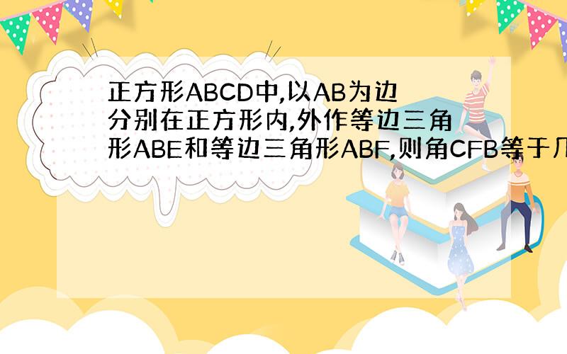 正方形ABCD中,以AB为边分别在正方形内,外作等边三角形ABE和等边三角形ABF,则角CFB等于几度?