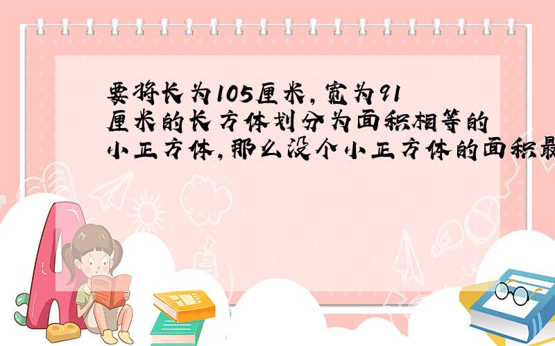 要将长为105厘米,宽为91厘米的长方体划分为面积相等的小正方体,那么没个小正方体的面积最大是多少平方米