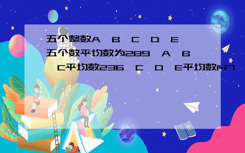 五个整数A>B>C>D>E,五个数平均数为289,A,B,C平均数236,C,D,E平均数147,五个数分别是?