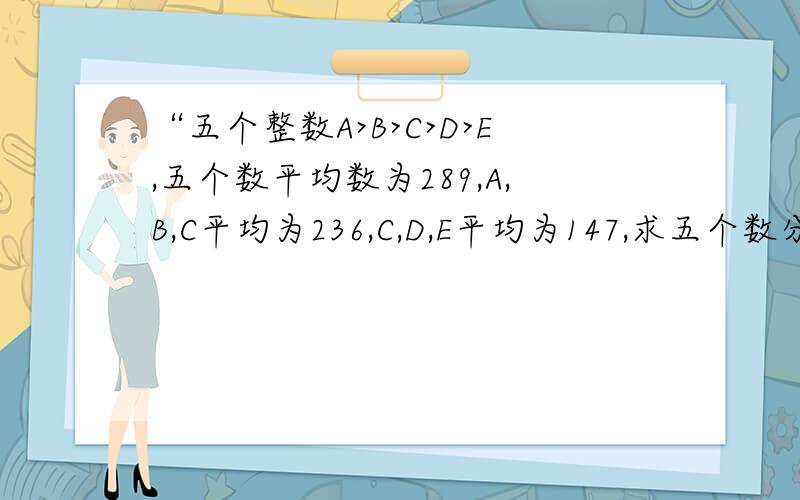 “五个整数A>B>C>D>E,五个数平均数为289,A,B,C平均为236,C,D,E平均为147,求五个数分别为多少”