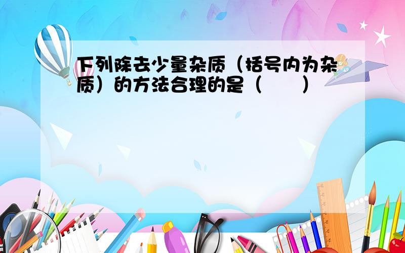 下列除去少量杂质（括号内为杂质）的方法合理的是（　　）