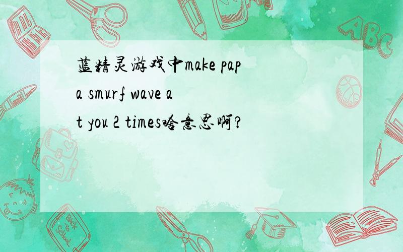 蓝精灵游戏中make papa smurf wave at you 2 times啥意思啊?