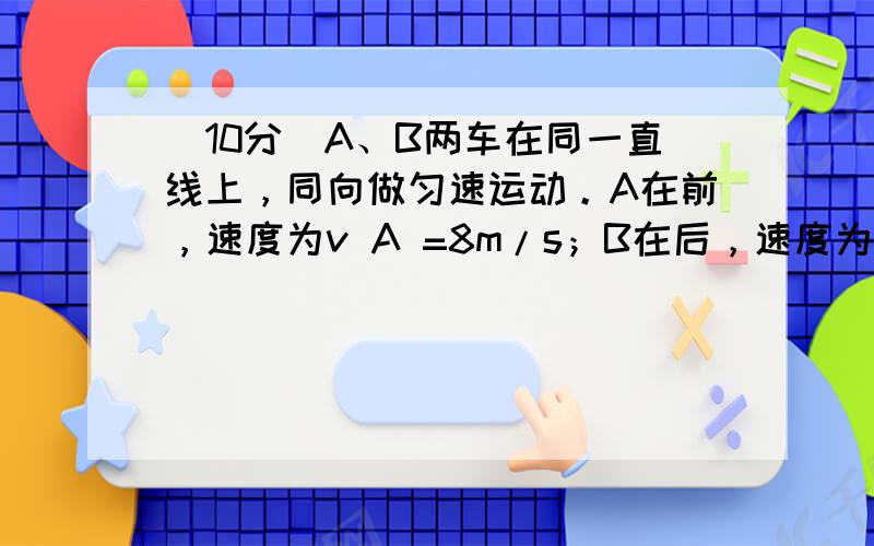 （10分）A、B两车在同一直线上，同向做匀速运动。A在前，速度为v A =8m/s；B在后，速度为v B =16m/s。