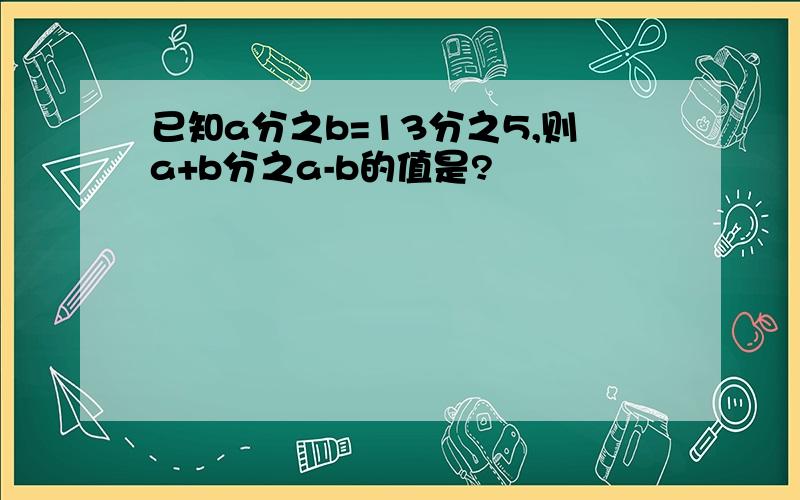 已知a分之b=13分之5,则a+b分之a-b的值是?