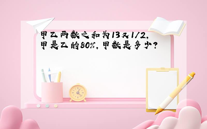 甲乙两数之和为13又1/2,甲是乙的80%,甲数是多少?