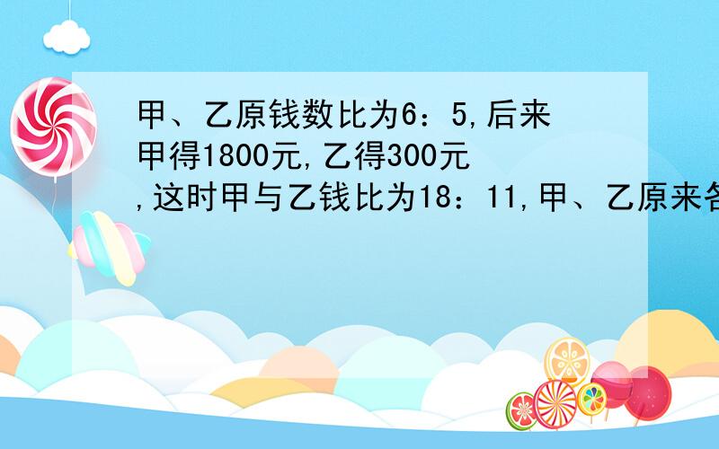 甲、乙原钱数比为6：5,后来甲得1800元,乙得300元,这时甲与乙钱比为18：11,甲、乙原来各有多少元?