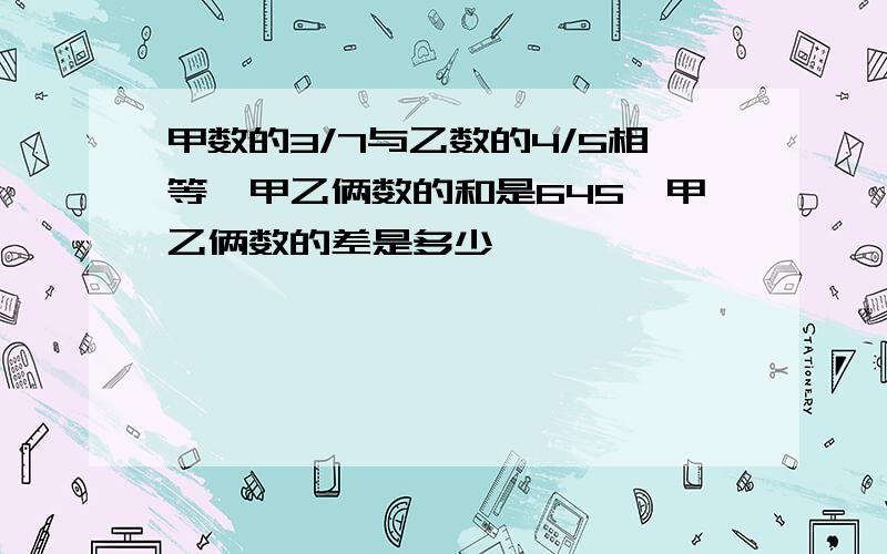 甲数的3/7与乙数的4/5相等,甲乙俩数的和是645,甲乙俩数的差是多少