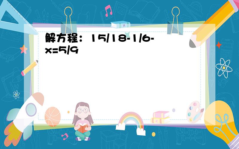 解方程：15/18-1/6-x=5/9