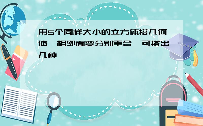 用5个同样大小的立方体搭几何体,相邻面要分别重合,可搭出几种