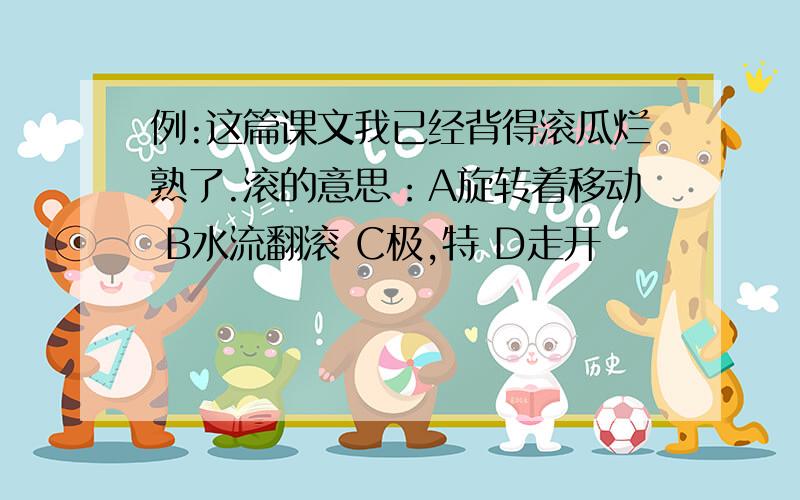 例:这篇课文我已经背得滚瓜烂熟了.滚的意思：A旋转着移动 B水流翻滚 C极,特 D走开